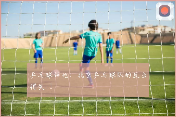 乒乓球评论：北京乒乓球队的反击得失_1