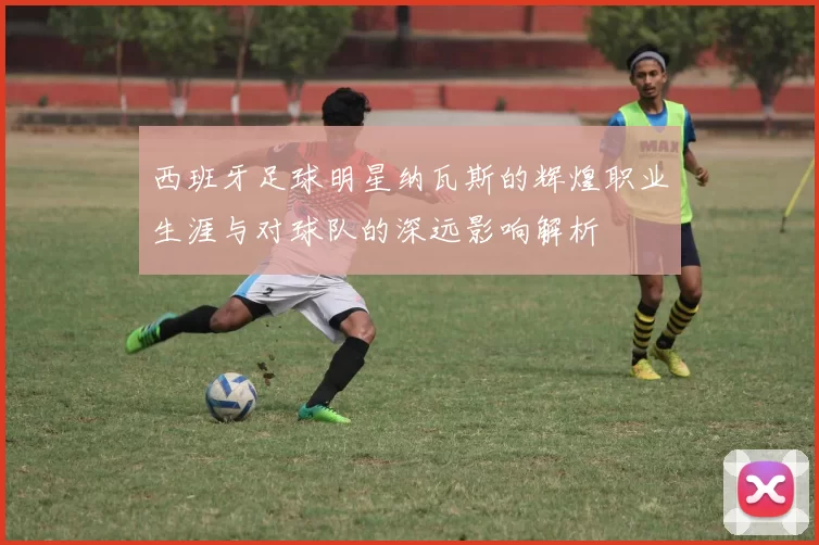 西班牙足球明星纳瓦斯的辉煌职业生涯与对球队的深远影响解析