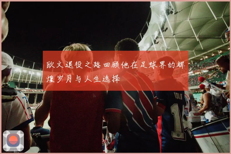 欧文退役之路回顾他在足球界的辉煌岁月与人生选择