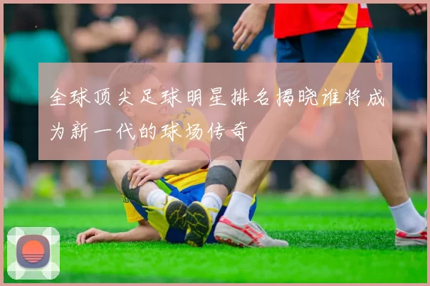 全球顶尖足球明星排名揭晓谁将成为新一代的球场传奇