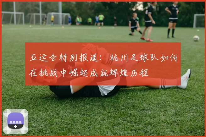 亚运会特别报道：杭州足球队如何在挑战中崛起成就辉煌历程