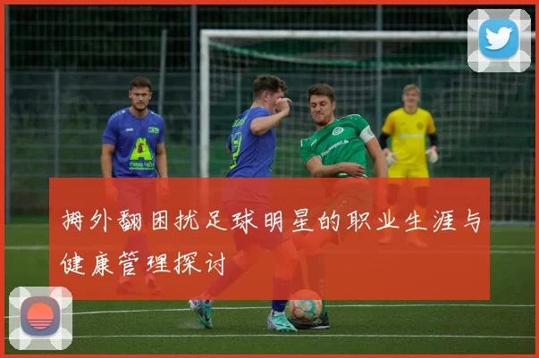 拇外翻困扰足球明星的职业生涯与健康管理探讨