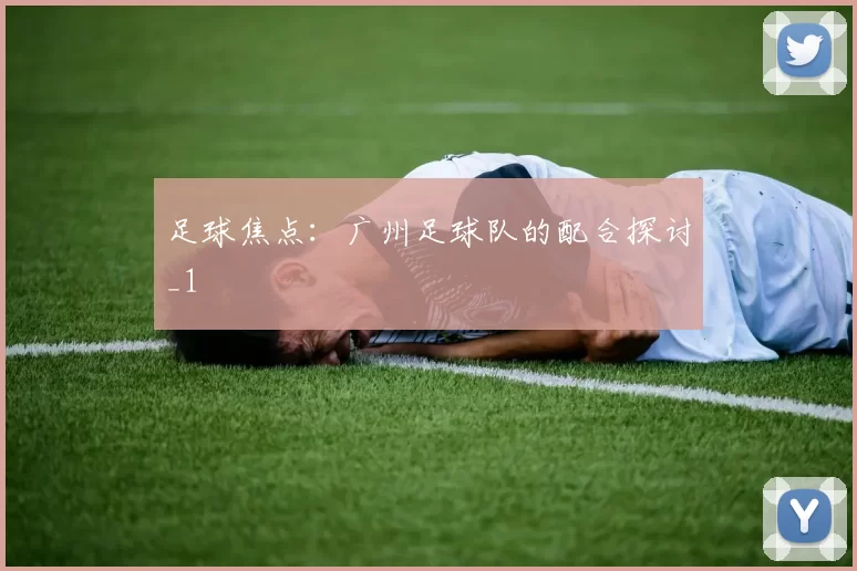 足球焦点：广州足球队的配合探讨_1