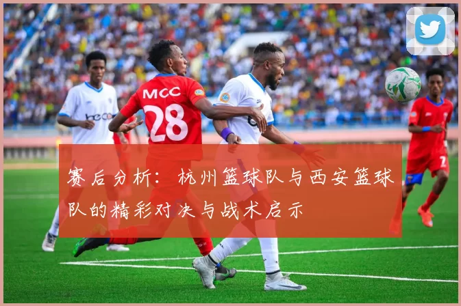 赛后分析：杭州篮球队与西安篮球队的精彩对决与战术启示