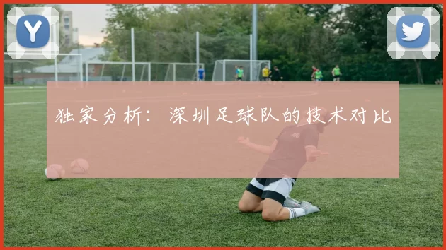 独家分析：深圳足球队的技术对比