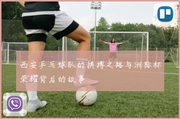 西安乒乓球队的拼搏之路与洲际杯荣耀背后的故事