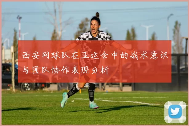 西安网球队在亚运会中的战术意识与团队协作表现分析