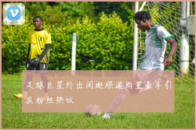 足球巨星外出闲逛顺道购置豪车引发粉丝热议